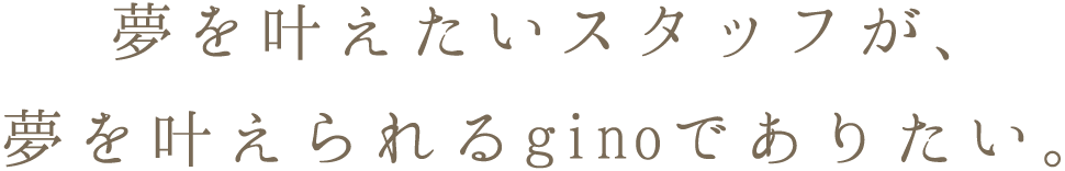 夢を叶えたいスタッフが、夢を叶えられるginoでありたい。